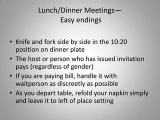 Lunch/Dinner Meetings—
               Easy endings

• Knife and fork side by side in the 10:20
  position on dinner plate
• The host or person who has issued invitation
  pays (regardless of gender)
• If you are paying bill, handle it with
  waitperson as discreetly as possible
• As you depart table, refold your napkin simply
  and leave it to left of place setting
 