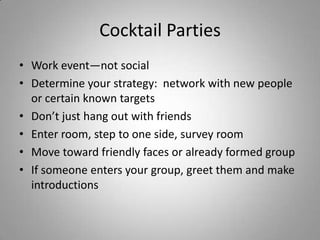 Cocktail Parties
• Work event—not social
• Determine your strategy: network with new people
  or certain known targets
• Don’t just hang out with friends
• Enter room, step to one side, survey room
• Move toward friendly faces or already formed group
• If someone enters your group, greet them and make
  introductions
 