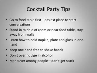 Cocktail Party Tips
• Go to food table first—easiest place to start
  conversations
• Stand in middle of room or near food table, stay
  away from walls
• Learn how to hold napkin, plate and glass in one
  hand
• Keep one hand free to shake hands
• Don’t overindulge in alcohol
• Maneuver among people—don’t get stuck
 