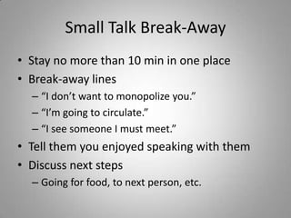 Small Talk Break-Away
• Stay no more than 10 min in one place
• Break-away lines
  – “I don’t want to monopolize you.”
  – “I’m going to circulate.”
  – “I see someone I must meet.”
• Tell them you enjoyed speaking with them
• Discuss next steps
  – Going for food, to next person, etc.
 
