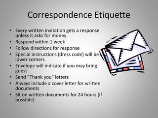 Correspondence Etiquette
• Every written invitation gets a response
  unless it asks for money
• Respond within 1 week
• Follow directions for response
• Special instructions (dress code) will be in
  lower corners
• Envelope will indicate if you may bring
  guest
• Send “Thank you” letters
• Always include a cover letter for written
  documents
• Sit on written documents for 24 hours (if
  possible)
 