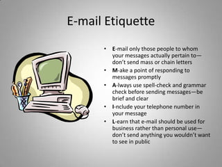 E-mail Etiquette
      • E-mail only those people to whom
        your messages actually pertain to—
        don’t send mass or chain letters
      • M-ake a point of responding to
        messages promptly
      • A-lways use spell-check and grammar
        check before sending messages—be
        brief and clear
      • I-nclude your telephone number in
        your message
      • L-earn that e-mail should be used for
        business rather than personal use—
        don’t send anything you wouldn’t want
        to see in public
 
