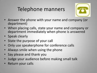 Telephone manners
• Answer the phone with your name and company (or
  department)
• When placing calls, state your name and company or
  department immediately when phone is answered
• Speak clearly
• State the purpose of your call
• Only use speakerphone for conference calls
• Always smile when using the phone
• Say please and thank you
• Judge your audience before making small talk
• Return your calls
 