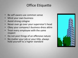 Office Etiquette

• Be self-aware-use common sense
• Mind your own business
• Avoid strong cologne
• Never ever go over your supervisor’s head
• Obey your company’s business dress attire
• Treat every employee with the same
  respect
• Do not post things of an offensive nature
• No matter your job or your title, always
  hold yourself to a higher standard
 