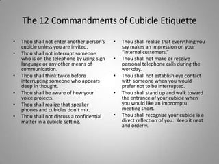 The 12 Commandments of Cubicle Etiquette

•   Thou shall not enter another person’s   •   Thou shall realize that everything you
    cubicle unless you are invited.             say makes an impression on your
•   Thou shall not interrupt someone            “internal customers.”
    who is on the telephone by using sign   •   Thou shall not make or receive
    language or any other means of              personal telephone calls during the
    communication.                              workday.
•   Thou shall think twice before           •   Thou shall not establish eye contact
    interrupting someone who appears            with someone when you would
    deep in thought.                            prefer not to be interrupted.
•   Thou shall be aware of how your         •   Thou shall stand up and walk toward
    voice projects.                             the entrance of your cubicle when
•   Thou shall realize that speaker             you would like an impromptu
    phones and cubicles don’t mix.              meeting short.
•   Thou shall not discuss a confidential   •   Thou shall recognize your cubicle is a
    matter in a cubicle setting.                direct reflection of you. Keep it neat
                                                and orderly.
 