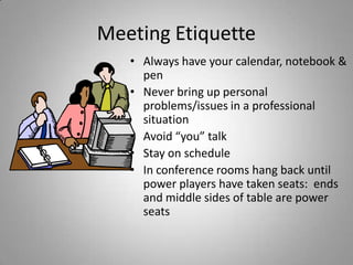 Meeting Etiquette
   • Always have your calendar, notebook &
     pen
   • Never bring up personal
     problems/issues in a professional
     situation
   • Avoid “you” talk
   • Stay on schedule
   • In conference rooms hang back until
     power players have taken seats: ends
     and middle sides of table are power
     seats
 