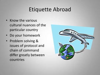Etiquette Abroad
• Know the various
  cultural nuances of the
  particular country
• Do your homework
• Problem solving &
  issues of protocol and
  chain of command
  differ greatly between
  countries
 