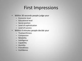 First Impressions
• Within 30 seconds people judge your
    –   Economic level
    –   Educational level
    –   Social position
    –   Level of sophistication
    –   Level of success
• Within 4 minutes people decide your
    –   Trustworthiness
    –   Compassion
    –   Reliability
    –   Intelligence
    –   Capability
    –   Humility
    –   Friendliness
    –   Confidence
 