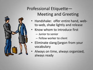Professional Etiquette—
     Meeting and Greeting
  • Handshake: offer entire hand, web-
    to-web, shake lightly and release
  • Know whom to introduce first
     – Junior to senior
     – Fellow worker to client
  • Eliminate slang/jargon from your
    vocabulary
  • Always on time, always organized,
    always ready
 