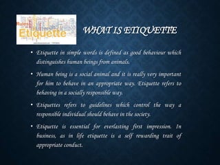 WHAT IS ETIQUETTE
• Etiquette in simple words is defined as good behaviour which
distinguishes human beings from animals.
• Human being is a social animal and it is really very important
for him to behave in an appropriate way. Etiquette refers to
behaving in a socially responsible way.
• Etiquettes refers to guidelines which control the way a
responsible individual should behave in the society.
• Etiquette is essential for everlasting first impression. In
business, as in life etiquette is a self rewarding trait of
appropriate conduct.
 