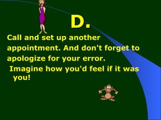 D. Call and set up another appointment. And don't forget to apologize for your error. Imagine how you'd feel if it was you! 