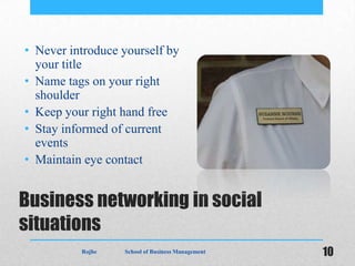 • Never introduce yourself by
  your title
• Name tags on your right
  shoulder
• Keep your right hand free
• Stay informed of current
  events
• Maintain eye contact


Business networking in social
situations
          Rojhe   School of Business Management   10
 