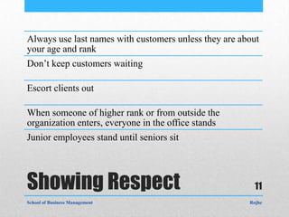 Always use last names with customers unless they are about
your age and rank
Don’t keep customers waiting

Escort clients out

When someone of higher rank or from outside the
organization enters, everyone in the office stands
Junior employees stand until seniors sit




Showing Respect                                          11
School of Business Management                          Rojhe
 