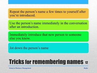 Repeat the person’s name a few times to yourself after
you’re introduced.

Use the person’s name immediately in the conversation
after an introduction.

Immediately introduce that new person to someone
else you know.

Jot down the person’s name



Tricks for remembering names 12
School of Business Management                       Rojhe
 