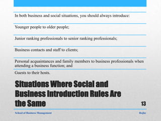 In both business and social situations, you should always introduce:

Younger people to older people;

Junior ranking professionals to senior ranking professionals;

Business contacts and staff to clients;

Personal acquaintances and family members to business professionals when
attending a business function; and
Guests to their hosts.


Situations Where Social and
Business Introduction Rules Are
the Same                                                                13
School of Business Management                                          Rojhe
 