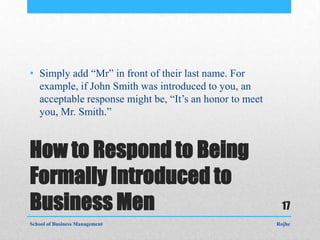 • Simply add “Mr” in front of their last name. For
  example, if John Smith was introduced to you, an
  acceptable response might be, “It’s an honor to meet
  you, Mr. Smith.”


How to Respond to Being
Formally Introduced to
Business Men                                              17
School of Business Management                            Rojhe
 