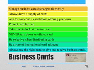 Manage business card exchanges flawlessly
Always have a supply of cards
Ask for someone’s card before offering your own
Present card face up
Take time to look at received card
NEVER turn down an offered card
Be selective when distributing cards
Be aware of international card etiquette
Always use the right hand to give and receive business cards.

Business Cards
          Rojhe    School of Business Management            19
 