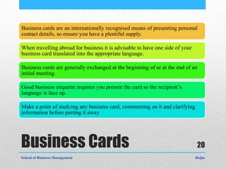 Business cards are an internationally recognised means of presenting personal
contact details, so ensure you have a plentiful supply.

When travelling abroad for business it is advisable to have one side of your
business card translated into the appropriate language.

Business cards are generally exchanged at the beginning of or at the end of an
initial meeting.

Good business etiquette requires you present the card so the recipient’s
language is face up.

Make a point of studying any business card, commenting on it and clarifying
information before putting it away




Business Cards                                                                 20
School of Business Management                                                  Rojhe
 