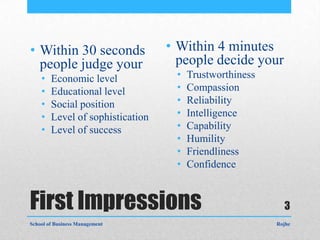 • Within 30 seconds               • Within 4 minutes
  people judge your                 people decide your
    •   Economic level             •   Trustworthiness
    •   Educational level          •   Compassion
    •   Social position            •   Reliability
    •   Level of sophistication    •   Intelligence
    •   Level of success           •   Capability
                                   •   Humility
                                   •   Friendliness
                                   •   Confidence


First Impressions                                          3
School of Business Management                            Rojhe
 