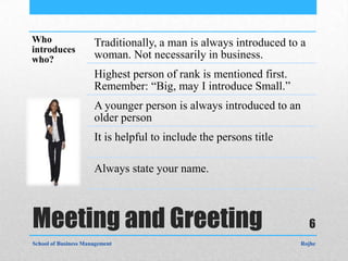 Who                   Traditionally, a man is always introduced to a
introduces
who?                  woman. Not necessarily in business.
                      Highest person of rank is mentioned first.
                      Remember: “Big, may I introduce Small.”
                      A younger person is always introduced to an
                      older person
                      It is helpful to include the persons title

                      Always state your name.



Meeting and Greeting                                                   6
School of Business Management                                      Rojhe
 