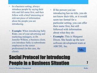 • In a business setting, always
  introduce people by saying their       • If the person you are
  title and full name first, and then      introducing has no title, you do
  follow with a brief interesting or
                                           not know their title, or it would
  relevant piece of information
  about the people you are
                                           seem too formal for a
  introducing.                             particular setting, you can offer
                                           their name first, but still
                                           followed with information
• Example: When introducing Sally
  Rider, one of your advertising and       about what they do:
  marketing managers, to Dr.             • Example: This is Margaret
  Jennifer Wilkins, a business client,     Dixon. She heads up the new
  you introduce Sally (a subordinate       software development team at
  employee) to the senior                  ABCDE, Inc.
  professional (in this case, the
  client):
                                                                    Ms.

Social Protocol for Introducing
People in a Business Situation                                             7
School of Business Management                                           Rojhe
 