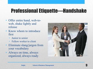 Professional Etiquette—Handshake
• Offer entire hand, web-to-
  web, shake lightly and
  release
• Know whom to introduce
  first
  • Junior to senior
  • Fellow worker to client
• Eliminate slang/jargon from
  your vocabulary
• Always on time, always
  organized, always ready

             Rojhe      School of Business Management   9
 