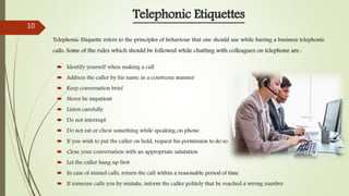  Identify yourself when making a call
 Address the caller by his name in a courteous manner
 Keep conversation brief
 Never be impatient
 Listen carefully
 Do not interrupt
 Do not eat or chew something while speaking on phone
 If you wish to put the caller on hold, request his permission to do so
 Close your conversation with an appropriate salutation
 Let the caller hang up first
 In case of missed calls, return the call within a reasonable period of time
 If someone calls you by mistake, inform the caller politely that he reached a wrong number
Telephonic Etiquettes
Telephonic Etiquette refers to the principles of behaviour that one should use while having a business telephonic
calls. Some of the rules which should be followed while chatting with colleagues on telephone are :
10
 