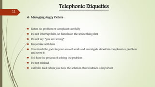  Listen his problem or complaint carefully
 Do not interrupt him, let him finish the whole thing first
 Do not say, “you are wrong”
 Empathize with him
 You should be good in your area of work and investigate about his complaint or problem
and solve it
 Tell him the process of solving the problem
 Do not mislead
 Call him back when you have the solution, this feedback is important
 Managing Angry Callers :
Telephonic Etiquettes
11
 