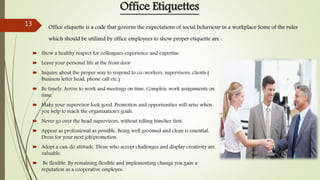  Show a healthy respect for colleagues experience and expertise
 Leave your personal life at the front door
 Inquire about the proper way to respond to co-workers, supervisors, clients (
Business letter head, phone call etc.)
 Be timely. Arrive to work and meetings on time. Complete work assignments on
time.
 Make your supervisor look good. Promotion and opportunities will arise when
you help to reach the organization's goals.
 Never go over the head supervisors, without telling him/her first.
 Appear as professional as possible. Being well groomed and clean is essential.
Dress for your next job/promotion.
 Adopt a can-do attitude. Those who accept challenges and display creativity are
valuable.
 Be flexible. By remaining flexible and implementing change you gain a
reputation as a cooperative employee.
Office Etiquettes
Office etiquette is a code that governs the expectations of social behaviour in a workplace Some of the rules
which should be utilized by office employees to show proper etiquette are :
13
 