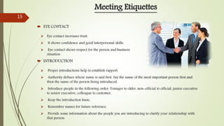  Eye contact increases trust.
 It shows confidence and good interpersonal skills.
 Eye contact shows respect for the person and business
situation
 INTRODUCTION
Meeting Etiquettes
 EYE CONTACT
 Proper introductions help to establish rapport.
 Authority defines whose name is said first. Say the name of the most important person first and
then the name of the person being introduced.
 Introduce people in the following order: Younger to older, non-official to official, junior executive
to senior executive, colleague to customer.
 Keep the introduction basic.
 Remember names for future reference.
 Provide some information about the people you are introducing to clarify your relationship with
that person.
15
 