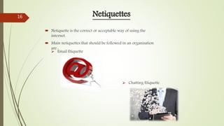  Netiquette is the correct or acceptable way of using the
internet.
 Main netiquettes that should be followed in an organisation
are :
Netiquettes
 Email Etiquette
 Chatting Etiquette
16
 