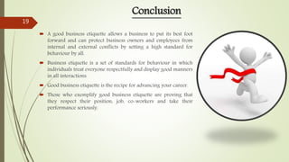  A good business etiquette allows a business to put its best foot
forward and can protect business owners and employees from
internal and external conflicts by setting a high standard for
behaviour by all.
 Business etiquette is a set of standards for behaviour in which
individuals treat everyone respectfully and display good manners
in all interactions.
 Good business etiquette is the recipe for advancing your career.
 Those who exemplify good business etiquette are proving that
they respect their position, job, co-workers and take their
performance seriously.
Conclusion
19
 
