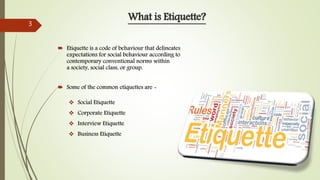  Etiquette is a code of behaviour that delineates
expectations for social behaviour according to
contemporary conventional norms within
a society, social class, or group.
 Some of the common etiquettes are -
What is Etiquette?
 Social Etiquette
 Corporate Etiquette
 Interview Etiquette
 Business Etiquette
3
 