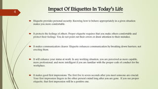  Etiquette provides personal security. Knowing how to behave appropriately in a given situation
makes you more comfortable.
 It protects the feelings of others. Proper etiquette requires that you make others comfortable and
protect their feelings. You do not point out their errors or draw attention to their mistakes.
 It makes communication clearer. Etiquette enhances communication by breaking down barriers, not
erecting them.
 It will enhance your status at work. In any working situation, you are perceived as more capable,
more professional, and more intelligent if you are familiar with the proper code of conduct for the
workplace.
 It makes good first impressions. The first five to seven seconds after you meet someone are crucial.
Your first impression lingers in the other person's mind long after you are gone. If you use proper
etiquette, that first impression will be a positive one.
Impact Of Etiquettes In Today’s Life4
 