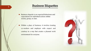 Business Etiquettes
 Business etiquette is an expected behaviours and
expectations for individual actions within
society, group, or class.
 Within a place of business, it involves treating
co-workers and employer with respect and
courtesy in a way that creates a pleasant work
environment for everyone.
6
 