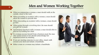 Men and Women Working Together
 When accompanying a woman, a man should walk on the
outside, closer to the curb.
 When ascending as escalator with a woman, a man should
allow the women to precede him.
 When descending an escalator with a woman, a man should
go first.
 When going through a revolving door, the man should
precede the woman.
 At a business luncheon with a woman, a man should offer to
seat her by holding her chair.
 If a woman excuses herself from a business meal, the man
who seated closest to her should acknowledge her
departure/return by standing.
 If you are meeting someone in your office, stand, walk
around your desk and initiate a handshake.
 Either a man or a woman may initiate a handshake.
8
 