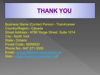 Business Name /Contact Person:- Train4career
Country/Region:- Canada
Street Address:- 4789 Yonge Street, Suite 1014
City:- North York
State:- Ontario
Postal Code:- M2N0G3
Phone No:- 647 271 3330
Email:- support@firstchoicecanada.ca
Web: - https://www.train4career.net/
 