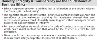 Honesty, Integrity & Transparency are the Touchstones of
Business Ethics
 Ethical corporate behavior is nothing but a reiteration of the ancient wisdom
that ‘honesty is the best policy’.
 The dramatic collapse of some of the Fortune 500 companies such as Enron and
WorldCom or the well-known auditing firm Andersen showed that even
successful companies could ultimately come to grief, if their managers did not
practice the basic principles of integrity.
 For every profession we would think of a code of conduct or a set of values,
which has a moral content and that would be the essence of ethics for that
profession.
 There should be transparency in operations leading to accountability, which
should ensure safety and protect the interest of all stakeholders.
 