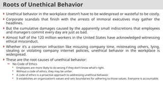 Roots of Unethical Behavior
 Unethical behavior in the workplace doesn’t have to be widespread or wasteful to be costly.
 Corporate scandals that finish with the arrests of immoral executives may gather the
headlines.
 But the cumulative damages caused by the apparently small indiscretions that employees
and managers commit every day are just as bad.
 Almost half of the 120 million workers in the United States have acknowledged witnessing
ethical misconduct.
 Whether it’s a common infraction like misusing company time, mistreating others, lying,
stealing or violating company internet policies, unethical behavior in the workplace is
widespread.
 These are the root causes of unethical behavior:
 No Code of Ethics
 Employees are more likely to do wrong if they don’t know what’s right.
 Without a code of ethics, they may be unfair.
 A code of ethics is a proactive approach to addressing unethical behavior.
 It establishes an organization’s values and sets boundaries for adhering to those values. Everyone is accountable.
 