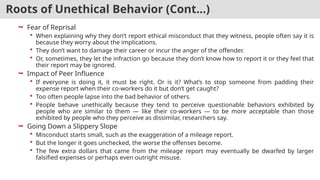 Roots of Unethical Behavior (Cont…)
 Fear of Reprisal
 When explaining why they don’t report ethical misconduct that they witness, people often say it is
because they worry about the implications.
 They don’t want to damage their career or incur the anger of the offender.
 Or, sometimes, they let the infraction go because they don’t know how to report it or they feel that
their report may be ignored.
 Impact of Peer Influence
 If everyone is doing it, it must be right. Or is it? What’s to stop someone from padding their
expense report when their co-workers do it but don’t get caught?
 Too often people lapse into the bad behavior of others.
 People behave unethically because they tend to perceive questionable behaviors exhibited by
people who are similar to them — like their co-workers — to be more acceptable than those
exhibited by people who they perceive as dissimilar, researchers say.
 Going Down a Slippery Slope
 Misconduct starts small, such as the exaggeration of a mileage report.
 But the longer it goes unchecked, the worse the offenses become.
 The few extra dollars that came from the mileage report may eventually be dwarfed by larger
falsified expenses or perhaps even outright misuse.
 