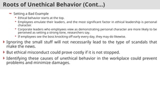 Roots of Unethical Behavior (Cont…)
 Setting a Bad Example
 Ethical behavior starts at the top.
 Employees emulate their leaders, and the most significant factor in ethical leadership is personal
character.
 Corporate leaders who employees view as demonstrating personal character are more likely to be
perceived as setting a strong tone, researchers say.
 If employees see the boss knocking off early every day, they may do likewise.
 Ignoring the small stuff will not necessarily lead to the type of scandals that
make the news.
 But ethical misconduct could prove costly if it is not stopped.
 Identifying these causes of unethical behavior in the workplace could prevent
problems and minimize damages.
 