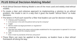 PLUS Ethical Decision-Making Model
 PLUS Ethical Decision-Making Model is one of the most used and widely cited ethical
models.
 To create a clear and cohesive approach to implementing a solution to an ethical
problem, the model is set in a way that it gives the leader “ethical filters” to make
decisions.
 The letters in PLUS each stand for a filter that leaders can use for decision-making:
 P – Policies and Procedures:
 Is the decision in line with the policies laid out by the company?
 L – Legal:
 Will this violate any legal parameters or regulations?
 U – Universal:
 How does this relate to the values and principles established for the organization to operate? Is it in tune
with core values and the company culture?
 S – Self:
 Does it meet my standards of fairness and justice?
 These filters can even be applied to the process, so leaders have a clear ethical
framework all along the way.
 