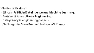 • Topics to Explore:
• Ethics in Artificial Intelligence and Machine Learning.
• Sustainability and Green Engineering.
• Data privacy in engineering projects.
• Challenges in Open-Source Hardware/Software.
 