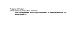 Personal Reflection
•Ask students to write a short reflection:
• "Describe an ethical decision you might face in your field and how you
would handle it."
 