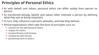 Principles of Personal Ethics
 As with beliefs and values, personal ethics can differ widely from person to
person.
 As mentioned already, beliefs and values often motivate a person by defining
what they see as being important.
 In turn, they influence a person’s attitudes, and how they behave.
 Ethical expectations often take the form of principles such as:
 concern for the well-being of others
 respect for others
 trustworthiness and honesty
 compliance with the law
 preventing harm to others
 