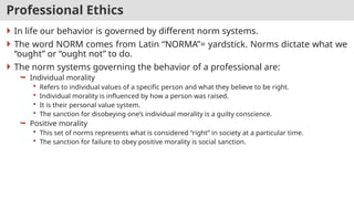 Professional Ethics
 In life our behavior is governed by different norm systems.
 The word NORM comes from Latin “NORMA”= yardstick. Norms dictate what we
“ought” or “ought not” to do.
 The norm systems governing the behavior of a professional are:
 Individual morality
 Refers to individual values of a specific person and what they believe to be right.
 Individual morality is influenced by how a person was raised.
 It is their personal value system.
 The sanction for disobeying one’s individual morality is a guilty conscience.
 Positive morality
 This set of norms represents what is considered “right” in society at a particular time.
 The sanction for failure to obey positive morality is social sanction.
 
