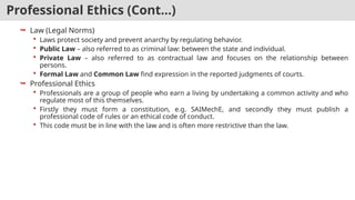 Professional Ethics (Cont…)
 Law (Legal Norms)
 Laws protect society and prevent anarchy by regulating behavior.
 Public Law – also referred to as criminal law: between the state and individual.
 Private Law – also referred to as contractual law and focuses on the relationship between
persons.
 Formal Law and Common Law find expression in the reported judgments of courts.
 Professional Ethics
 Professionals are a group of people who earn a living by undertaking a common activity and who
regulate most of this themselves.
 Firstly they must form a constitution, e.g. SAIMechE, and secondly they must publish a
professional code of rules or an ethical code of conduct.
 This code must be in line with the law and is often more restrictive than the law.
 