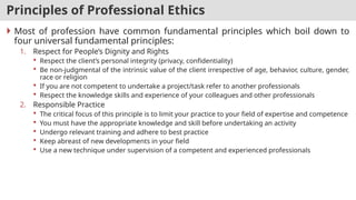 Principles of Professional Ethics
 Most of profession have common fundamental principles which boil down to
four universal fundamental principles:
1. Respect for People’s Dignity and Rights
 Respect the client’s personal integrity (privacy, confidentiality)
 Be non-judgmental of the intrinsic value of the client irrespective of age, behavior, culture, gender,
race or religion
 If you are not competent to undertake a project/task refer to another professionals
 Respect the knowledge skills and experience of your colleagues and other professionals
2. Responsible Practice
 The critical focus of this principle is to limit your practice to your field of expertise and competence
 You must have the appropriate knowledge and skill before undertaking an activity
 Undergo relevant training and adhere to best practice
 Keep abreast of new developments in your field
 Use a new technique under supervision of a competent and experienced professionals
 