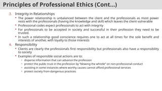 Principles of Professional Ethics (Cont…)
3. Integrity in Relationships
 The power relationship is unbalanced between the client and the professionals as most power
rests with the professionals (having the knowledge and skill) which leaves the client vulnerable
 Professional codes expect professionals to act with integrity
 For professionals to be accepted in society and successful in their profession they need to be
trusted.
 In such a relationship good conscience requires one to act at all times for the sole benefit and
interests of another, with loyalty to those interests
4. Responsibility
 Clients are clearly the professionals first responsibility but professionals also have a responsibility
to society
 Examples of responsible social actions are to:
• disperse information that can advance the profession
• protect the public trust in the profession by “blowing the whistle” on non-professional conduct
• assisting in some instances where worthy causes cannot afford professional services
• protect society from dangerous practices
 