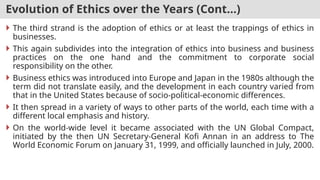 Evolution of Ethics over the Years (Cont…)
 The third strand is the adoption of ethics or at least the trappings of ethics in
businesses.
 This again subdivides into the integration of ethics into business and business
practices on the one hand and the commitment to corporate social
responsibility on the other.
 Business ethics was introduced into Europe and Japan in the 1980s although the
term did not translate easily, and the development in each country varied from
that in the United States because of socio-political-economic differences.
 It then spread in a variety of ways to other parts of the world, each time with a
different local emphasis and history.
 On the world-wide level it became associated with the UN Global Compact,
initiated by the then UN Secretary-General Kofi Annan in an address to The
World Economic Forum on January 31, 1999, and officially launched in July, 2000.
 